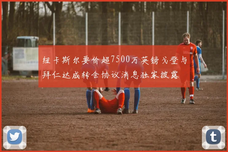 纽卡斯尔要价超7500万英镑戈登与拜仁达成转会协议消息独家披露